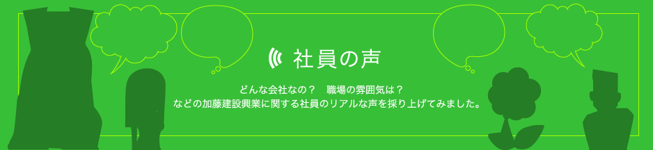 社員の声：どんな会社なの？　職場の雰囲気は？　などの加藤建設興業に関する社員のリアルな声を採り上げてみました。